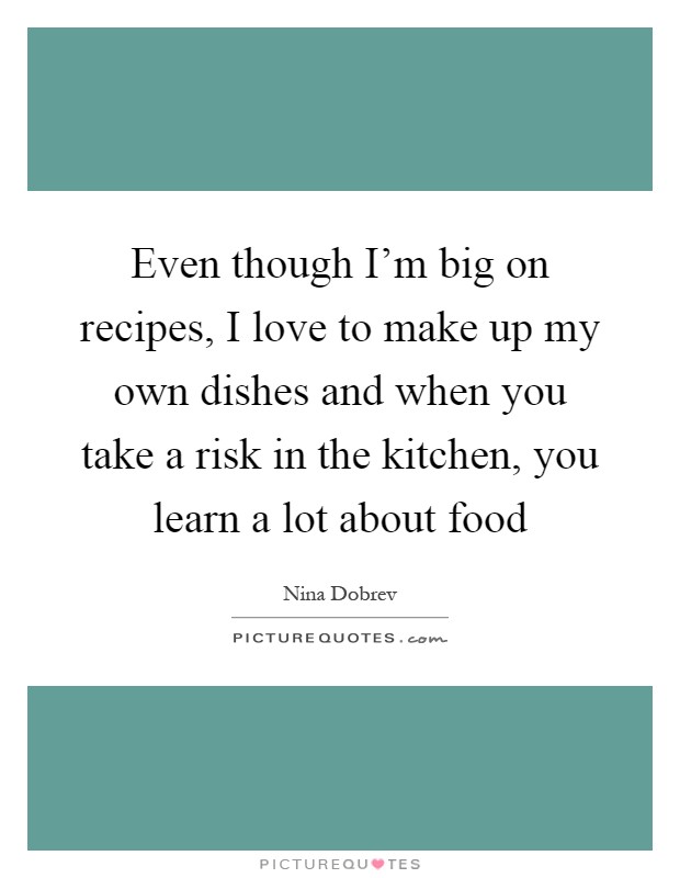 Even though I'm big on recipes, I love to make up my own dishes and when you take a risk in the kitchen, you learn a lot about food Picture Quote #1