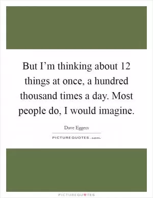 But I’m thinking about 12 things at once, a hundred thousand times a day. Most people do, I would imagine Picture Quote #1