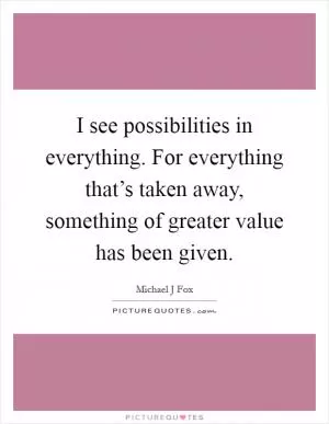 I see possibilities in everything. For everything that’s taken away, something of greater value has been given Picture Quote #1