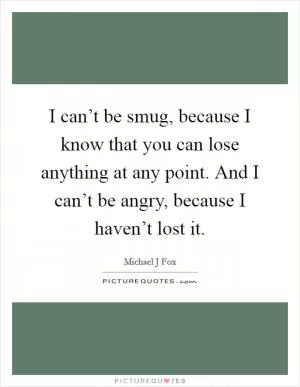 I can’t be smug, because I know that you can lose anything at any point. And I can’t be angry, because I haven’t lost it Picture Quote #1