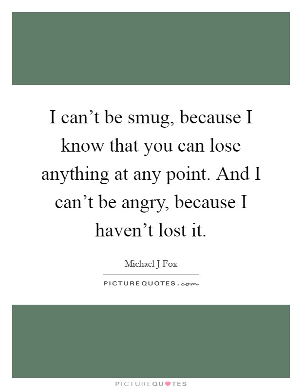 I can't be smug, because I know that you can lose anything at any point. And I can't be angry, because I haven't lost it Picture Quote #1