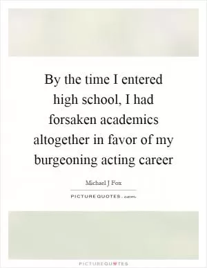 By the time I entered high school, I had forsaken academics altogether in favor of my burgeoning acting career Picture Quote #1
