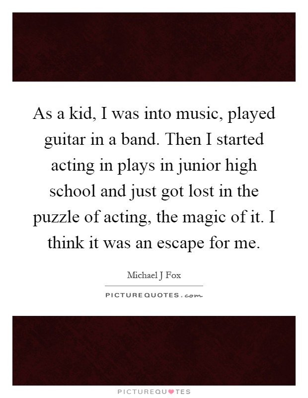As a kid, I was into music, played guitar in a band. Then I started acting in plays in junior high school and just got lost in the puzzle of acting, the magic of it. I think it was an escape for me Picture Quote #1