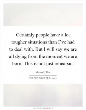 Certainly people have a lot tougher situations than I’ve had to deal with. But I will say we are all dying from the moment we are born. This is not just rehearsal Picture Quote #1