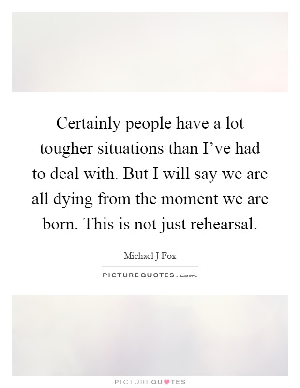 Certainly people have a lot tougher situations than I've had to deal with. But I will say we are all dying from the moment we are born. This is not just rehearsal Picture Quote #1