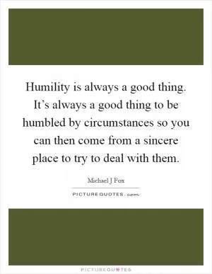 Humility is always a good thing. It’s always a good thing to be humbled by circumstances so you can then come from a sincere place to try to deal with them Picture Quote #1