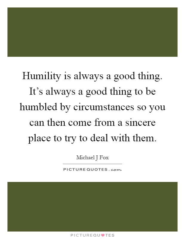 Humility is always a good thing. It's always a good thing to be humbled by circumstances so you can then come from a sincere place to try to deal with them Picture Quote #1