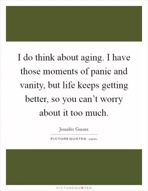 I do think about aging. I have those moments of panic and vanity, but life keeps getting better, so you can’t worry about it too much Picture Quote #1