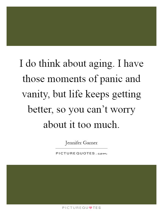I do think about aging. I have those moments of panic and vanity, but life keeps getting better, so you can't worry about it too much Picture Quote #1