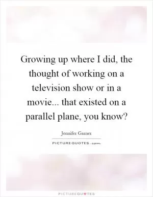 Growing up where I did, the thought of working on a television show or in a movie... that existed on a parallel plane, you know? Picture Quote #1