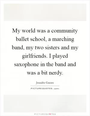 My world was a community ballet school, a marching band, my two sisters and my girlfriends. I played saxophone in the band and was a bit nerdy Picture Quote #1