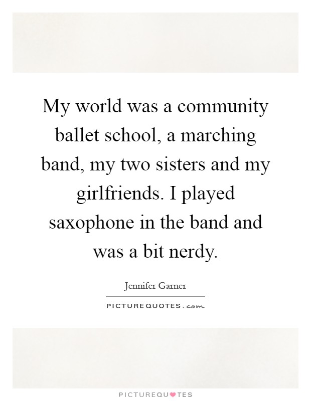 My world was a community ballet school, a marching band, my two sisters and my girlfriends. I played saxophone in the band and was a bit nerdy Picture Quote #1