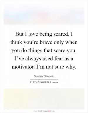 But I love being scared. I think you’re brave only when you do things that scare you. I’ve always used fear as a motivator. I’m not sure why Picture Quote #1