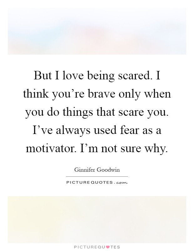 But I love being scared. I think you're brave only when you do things that scare you. I've always used fear as a motivator. I'm not sure why Picture Quote #1