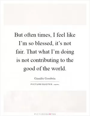 But often times, I feel like I’m so blessed, it’s not fair. That what I’m doing is not contributing to the good of the world Picture Quote #1