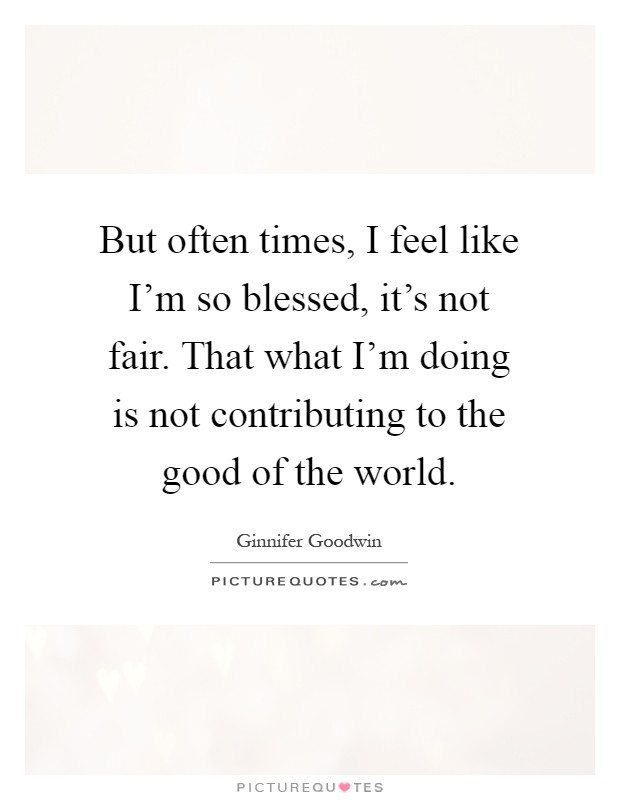 But often times, I feel like I'm so blessed, it's not fair. That what I'm doing is not contributing to the good of the world Picture Quote #1