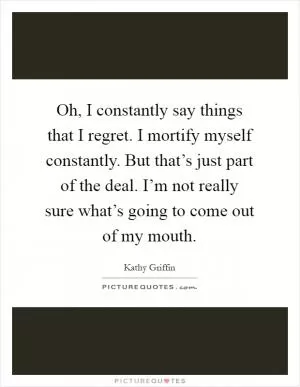 Oh, I constantly say things that I regret. I mortify myself constantly. But that’s just part of the deal. I’m not really sure what’s going to come out of my mouth Picture Quote #1