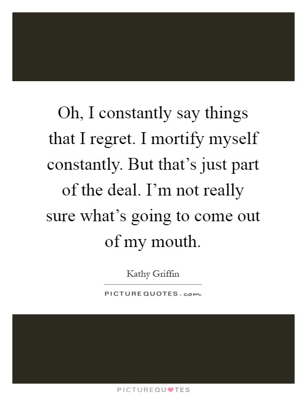 Oh, I constantly say things that I regret. I mortify myself constantly. But that's just part of the deal. I'm not really sure what's going to come out of my mouth Picture Quote #1