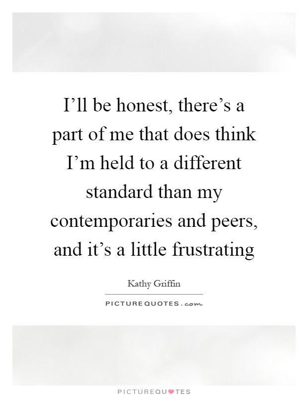 I'll be honest, there's a part of me that does think I'm held to a different standard than my contemporaries and peers, and it's a little frustrating Picture Quote #1
