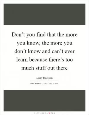 Don’t you find that the more you know, the more you don’t know and can’t ever learn because there’s too much stuff out there Picture Quote #1