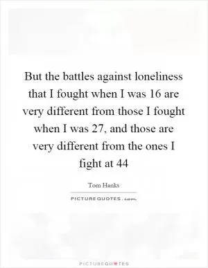 But the battles against loneliness that I fought when I was 16 are very different from those I fought when I was 27, and those are very different from the ones I fight at 44 Picture Quote #1