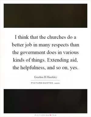 I think that the churches do a better job in many respects than the government does in various kinds of things. Extending aid, the helpfulness, and so on, yes Picture Quote #1
