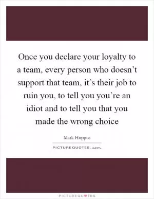 Once you declare your loyalty to a team, every person who doesn’t support that team, it’s their job to ruin you, to tell you you’re an idiot and to tell you that you made the wrong choice Picture Quote #1