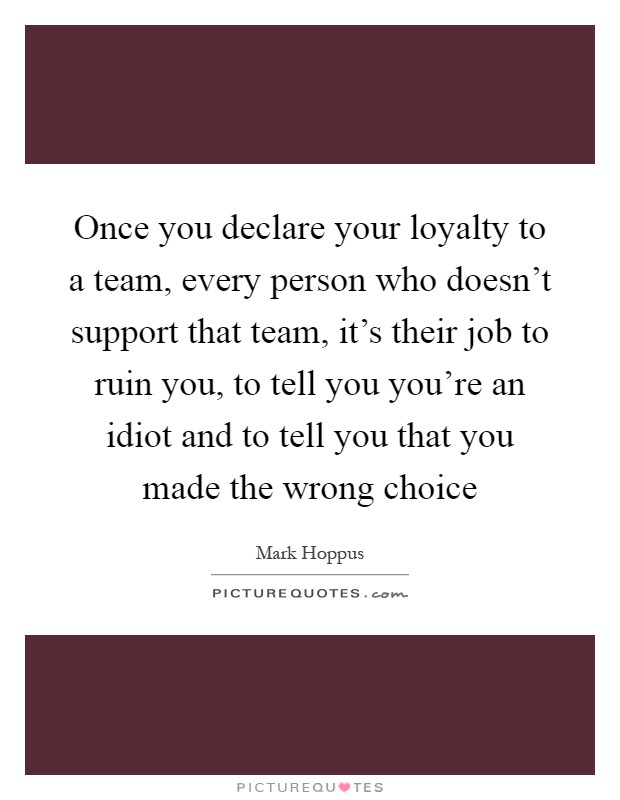Once you declare your loyalty to a team, every person who doesn't support that team, it's their job to ruin you, to tell you you're an idiot and to tell you that you made the wrong choice Picture Quote #1