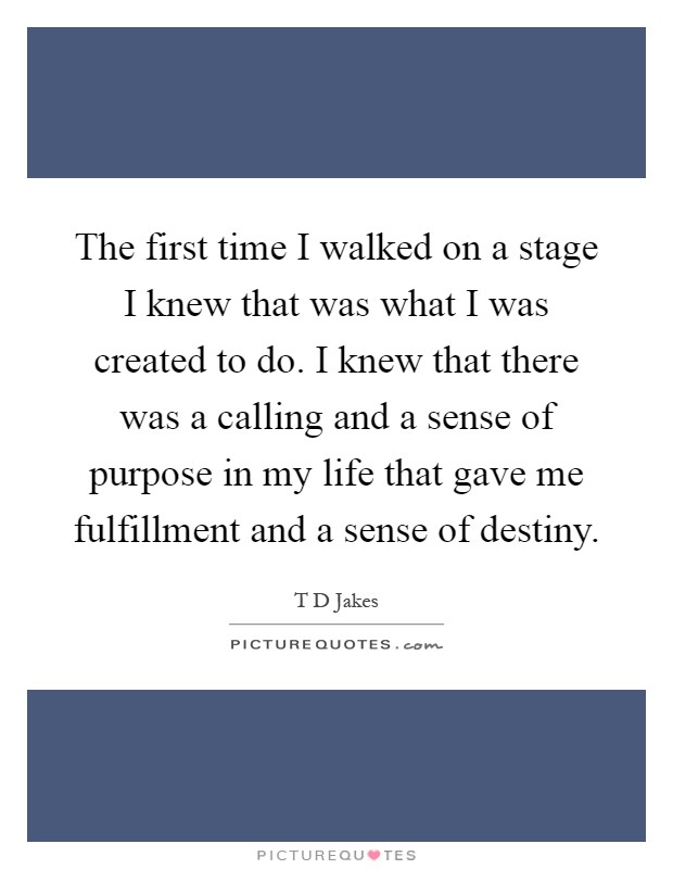 The first time I walked on a stage I knew that was what I was created to do. I knew that there was a calling and a sense of purpose in my life that gave me fulfillment and a sense of destiny Picture Quote #1
