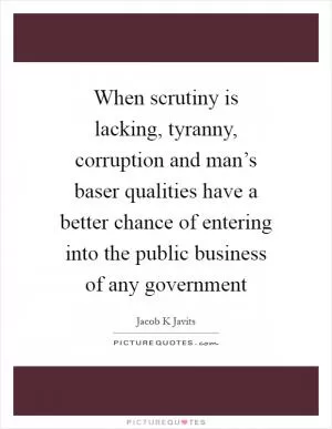 When scrutiny is lacking, tyranny, corruption and man’s baser qualities have a better chance of entering into the public business of any government Picture Quote #1