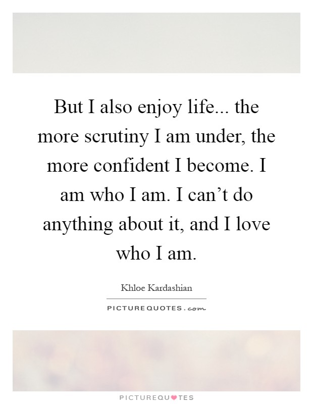But I also enjoy life... the more scrutiny I am under, the more confident I become. I am who I am. I can't do anything about it, and I love who I am Picture Quote #1