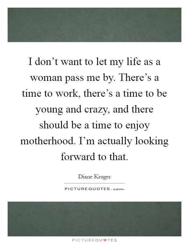 I don't want to let my life as a woman pass me by. There's a time to work, there's a time to be young and crazy, and there should be a time to enjoy motherhood. I'm actually looking forward to that Picture Quote #1