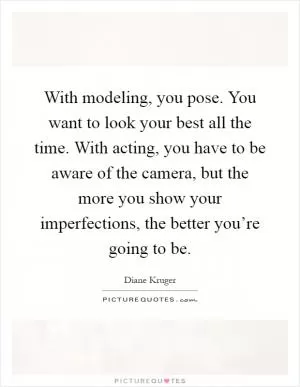 With modeling, you pose. You want to look your best all the time. With acting, you have to be aware of the camera, but the more you show your imperfections, the better you’re going to be Picture Quote #1