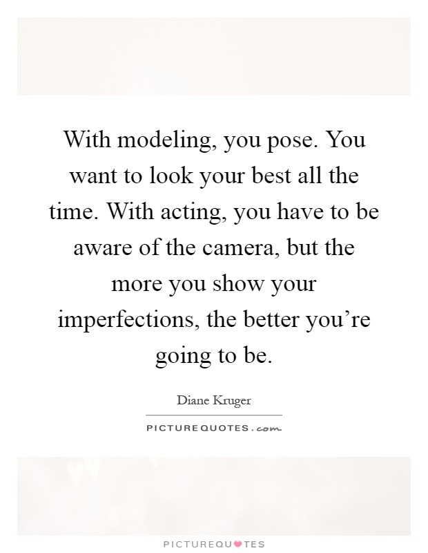 With modeling, you pose. You want to look your best all the time. With acting, you have to be aware of the camera, but the more you show your imperfections, the better you're going to be Picture Quote #1