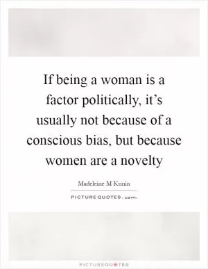If being a woman is a factor politically, it’s usually not because of a conscious bias, but because women are a novelty Picture Quote #1