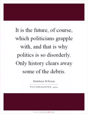 It is the future, of course, which politicians grapple with, and that is why politics is so disorderly. Only history clears away some of the debris Picture Quote #1