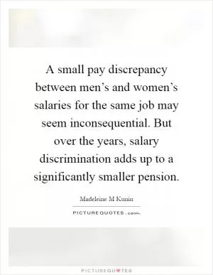A small pay discrepancy between men’s and women’s salaries for the same job may seem inconsequential. But over the years, salary discrimination adds up to a significantly smaller pension Picture Quote #1