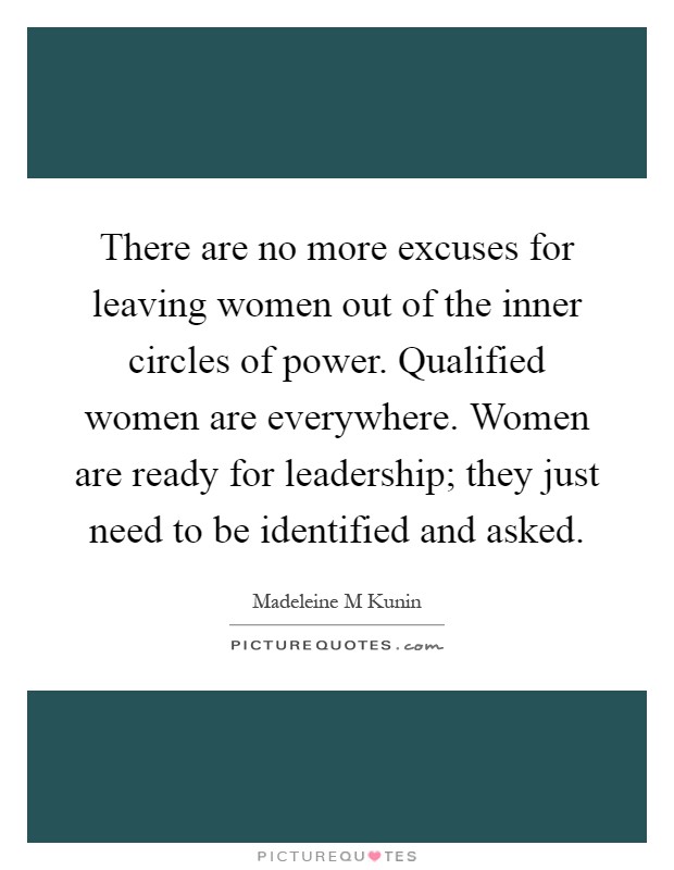 There are no more excuses for leaving women out of the inner circles of power. Qualified women are everywhere. Women are ready for leadership; they just need to be identified and asked Picture Quote #1