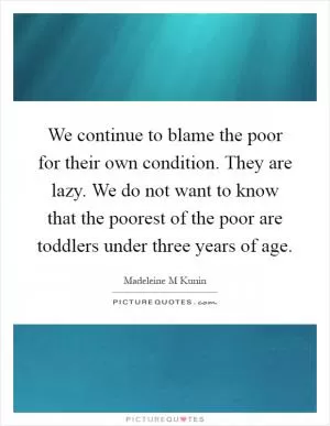 We continue to blame the poor for their own condition. They are lazy. We do not want to know that the poorest of the poor are toddlers under three years of age Picture Quote #1