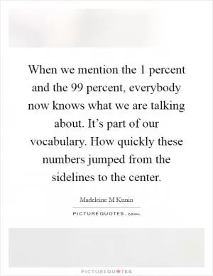 When we mention the 1 percent and the 99 percent, everybody now knows what we are talking about. It’s part of our vocabulary. How quickly these numbers jumped from the sidelines to the center Picture Quote #1