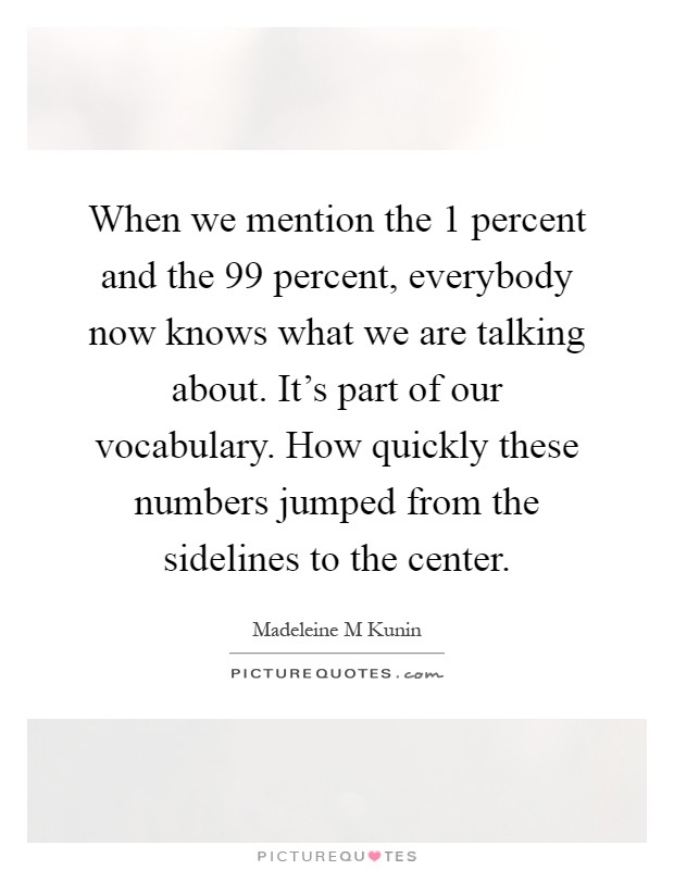 When we mention the 1 percent and the 99 percent, everybody now knows what we are talking about. It's part of our vocabulary. How quickly these numbers jumped from the sidelines to the center Picture Quote #1