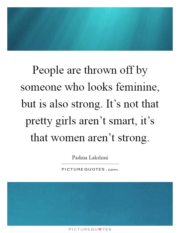 People are thrown off by someone who looks feminine, but is also strong. It's not that pretty girls aren't smart, it's that women aren't strong Picture Quote #1