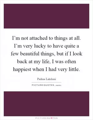 I’m not attached to things at all. I’m very lucky to have quite a few beautiful things, but if I look back at my life, I was often happiest when I had very little Picture Quote #1