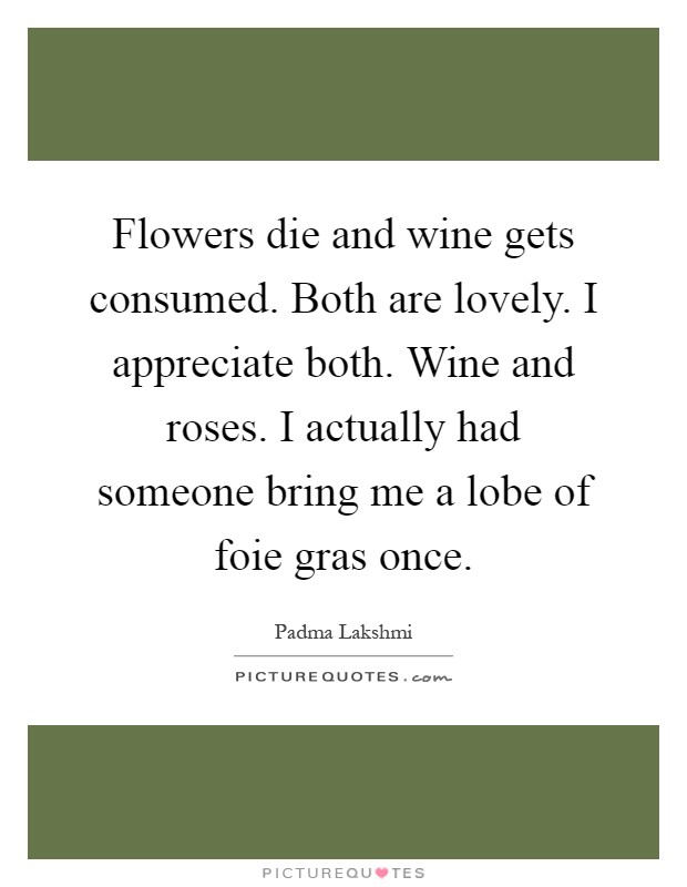 Flowers die and wine gets consumed. Both are lovely. I appreciate both. Wine and roses. I actually had someone bring me a lobe of foie gras once Picture Quote #1