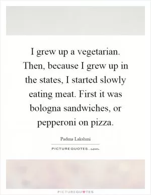 I grew up a vegetarian. Then, because I grew up in the states, I started slowly eating meat. First it was bologna sandwiches, or pepperoni on pizza Picture Quote #1