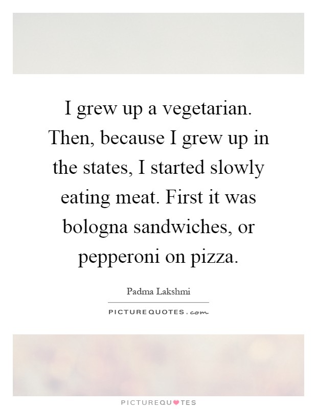 I grew up a vegetarian. Then, because I grew up in the states, I started slowly eating meat. First it was bologna sandwiches, or pepperoni on pizza Picture Quote #1