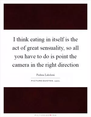 I think eating in itself is the act of great sensuality, so all you have to do is point the camera in the right direction Picture Quote #1
