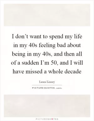 I don’t want to spend my life in my 40s feeling bad about being in my 40s, and then all of a sudden I’m 50, and I will have missed a whole decade Picture Quote #1
