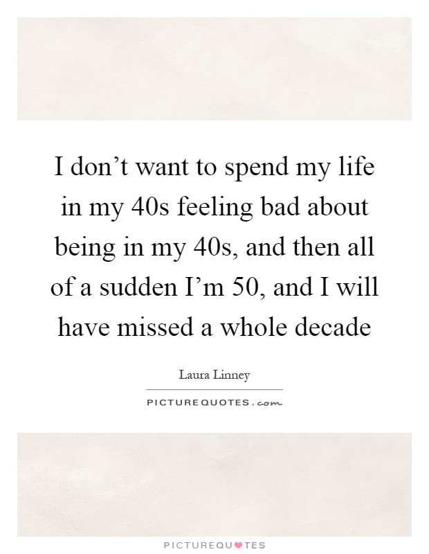 I don't want to spend my life in my 40s feeling bad about being in my 40s, and then all of a sudden I'm 50, and I will have missed a whole decade Picture Quote #1