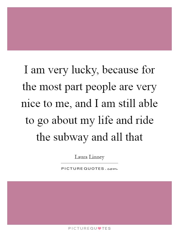 I am very lucky, because for the most part people are very nice to me, and I am still able to go about my life and ride the subway and all that Picture Quote #1